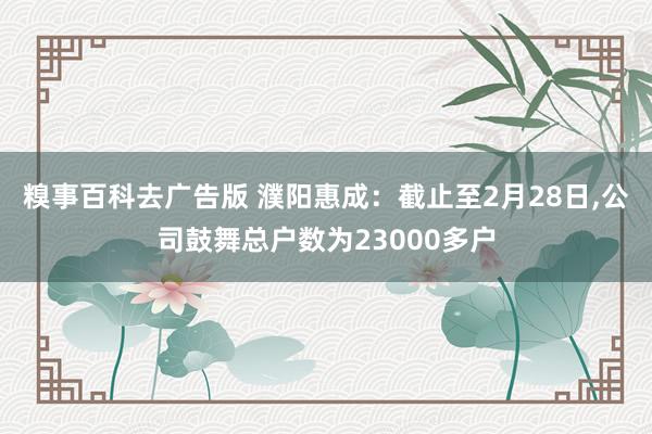 糗事百科去广告版 濮阳惠成：截止至2月28日，公司鼓舞总户数为23000多户