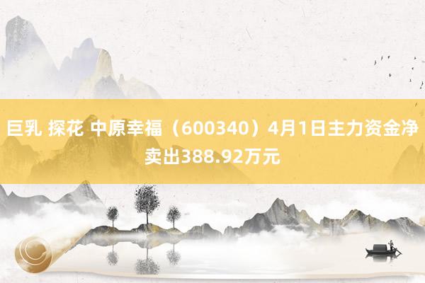巨乳 探花 中原幸福（600340）4月1日主力资金净卖出388.92万元