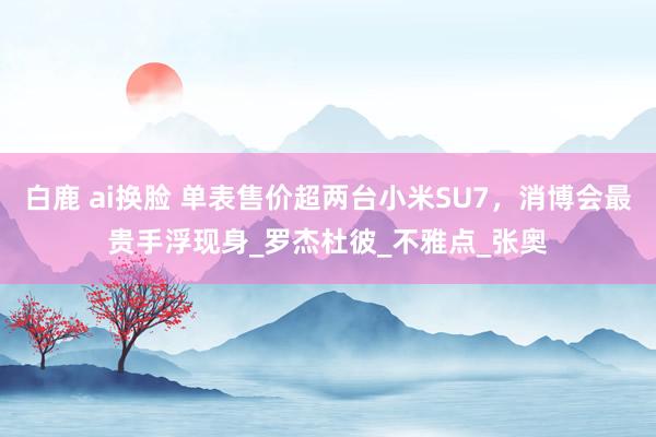 白鹿 ai换脸 单表售价超两台小米SU7，消博会最贵手浮现身_罗杰杜彼_不雅点_张奥