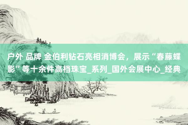 户外 品牌 金伯利钻石亮相消博会，展示“春藤蝶影”等十余件高档珠宝_系列_国外会展中心_经典