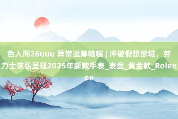 色人阁26uuu 异常运筹帷幄 | 冲破假想畛域，劳力士恢弘呈现2025年新款手表_表盘_黄金款_Rolex
