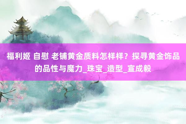 福利姬 自慰 老铺黄金质料怎样样？探寻黄金饰品的品性与魔力_珠宝_造型_宣成毅