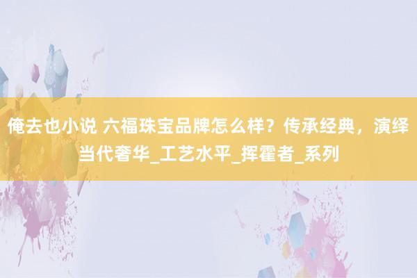 俺去也小说 六福珠宝品牌怎么样？传承经典，演绎当代奢华_工艺水平_挥霍者_系列