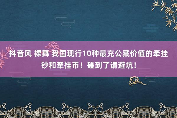 抖音风 裸舞 我国现行10种最充公藏价值的牵挂钞和牵挂币！碰到了请避坑！