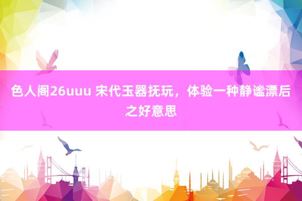 色人阁26uuu 宋代玉器抚玩，体验一种静谧漂后之好意思