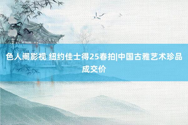 色人阁影视 纽约佳士得25春拍|中国古雅艺术珍品成交价