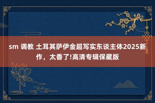 sm 调教 土耳其萨伊金超写实东谈主体2025新作，太香了!高清专辑保藏版
