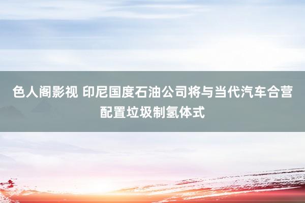 色人阁影视 印尼国度石油公司将与当代汽车合营配置垃圾制氢体式