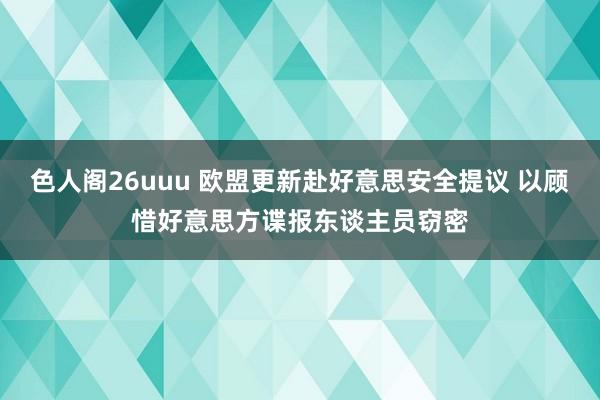 色人阁26uuu 欧盟更新赴好意思安全提议 以顾惜好意思方谍报东谈主员窃密