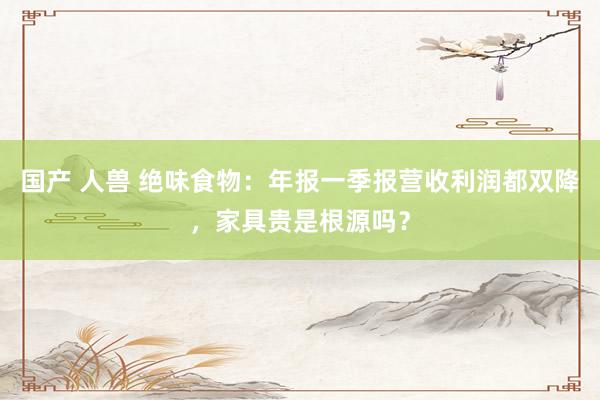 国产 人兽 绝味食物：年报一季报营收利润都双降，家具贵是根源吗？
