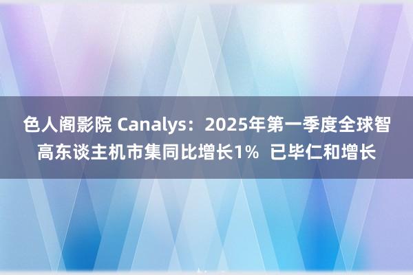 色人阁影院 Canalys：2025年第一季度全球智高东谈主机市集同比增长1%  已毕仁和增长