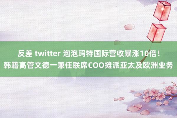 反差 twitter 泡泡玛特国际营收暴涨10倍！韩籍高管文德一兼任联席COO摊派亚太及欧洲业务