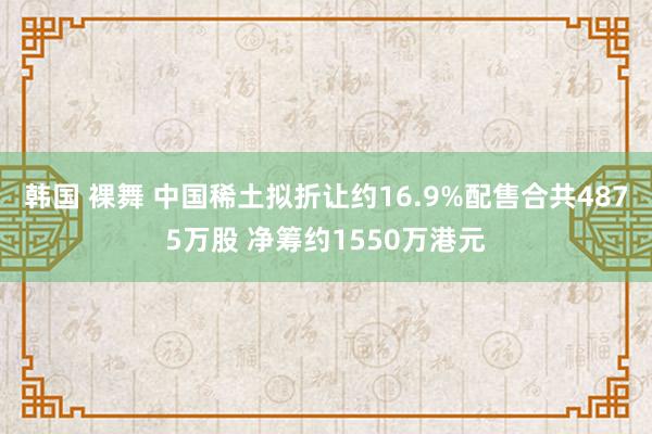 韩国 裸舞 中国稀土拟折让约16.9%配售合共4875万股 净筹约1550万港元