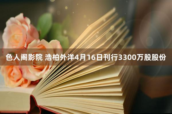 色人阁影院 浩柏外洋4月16日刊行3300万股股份
