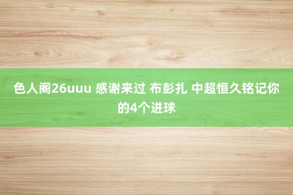 色人阁26uuu 感谢来过 布彭扎 中超恒久铭记你的4个进球