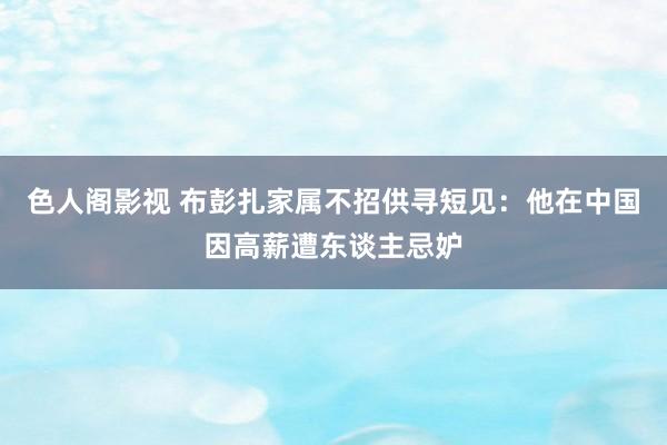 色人阁影视 布彭扎家属不招供寻短见：他在中国因高薪遭东谈主忌妒