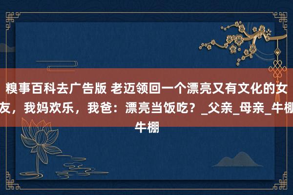 糗事百科去广告版 老迈领回一个漂亮又有文化的女友，我妈欢乐，我爸：漂亮当饭吃？_父亲_母亲_牛棚