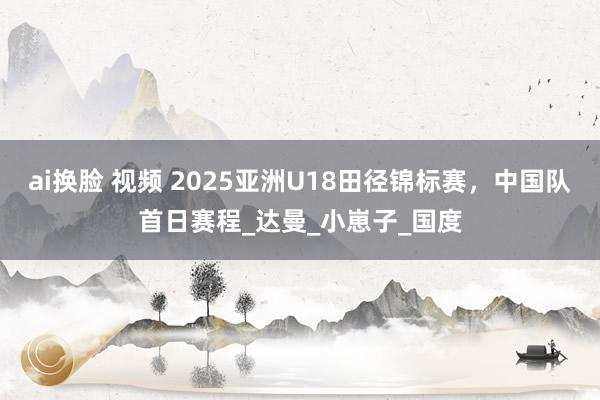 ai换脸 视频 2025亚洲U18田径锦标赛，中国队首日赛程_达曼_小崽子_国度