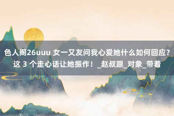 色人阁26uuu 女一又友问我心爱她什么如何回应？这 3 个走心话让她振作！_赵叔跟_对象_带着