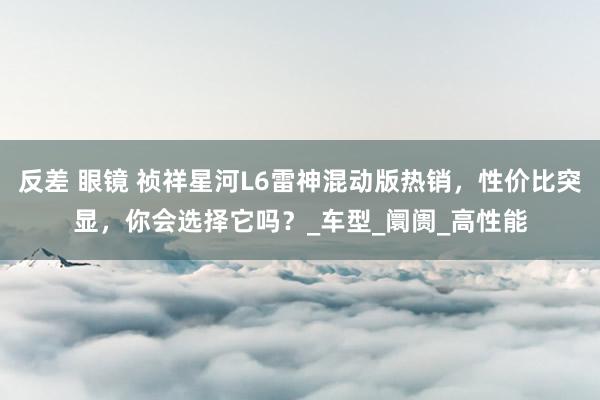 反差 眼镜 祯祥星河L6雷神混动版热销，性价比突显，你会选择它吗？_车型_阛阓_高性能