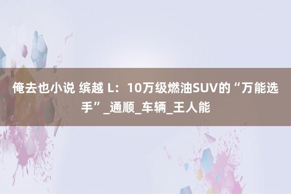 俺去也小说 缤越 L：10万级燃油SUV的“万能选手”_通顺_车辆_王人能