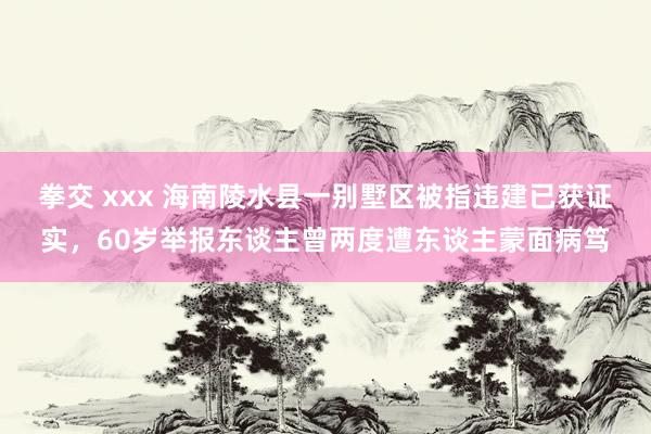 拳交 xxx 海南陵水县一别墅区被指违建已获证实，60岁举报东谈主曾两度遭东谈主蒙面病笃