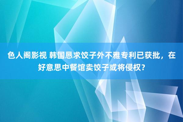 色人阁影视 韩国恳求饺子外不雅专利已获批，在好意思中餐馆卖饺子或将侵权？