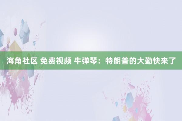海角社区 免费视频 牛弹琴：特朗普的大勤快来了