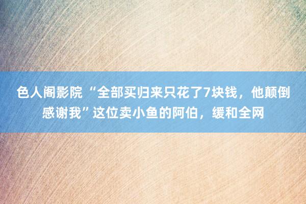 色人阁影院 “全部买归来只花了7块钱，他颠倒感谢我”这位卖小鱼的阿伯，缓和全网