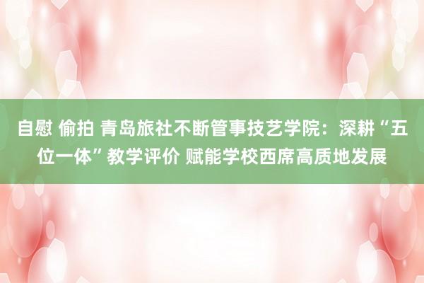 自慰 偷拍 青岛旅社不断管事技艺学院：深耕“五位一体”教学评价 赋能学校西席高质地发展