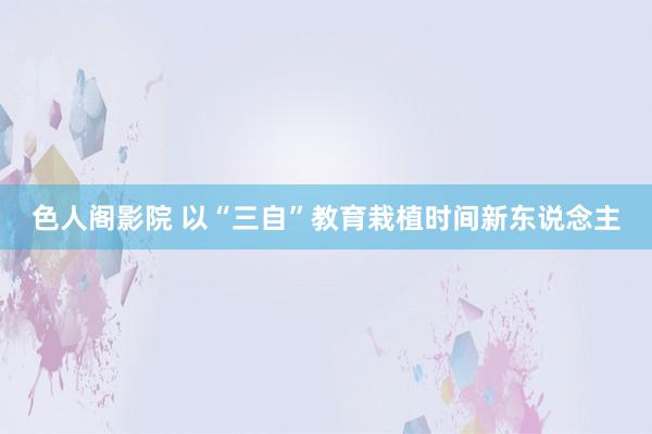 色人阁影院 以“三自”教育栽植时间新东说念主