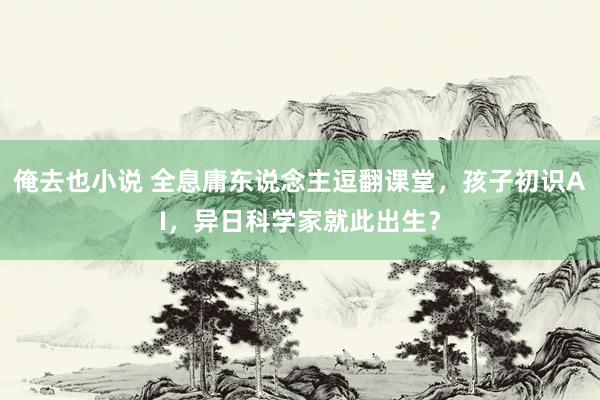 俺去也小说 全息庸东说念主逗翻课堂，孩子初识AI，异日科学家就此出生？