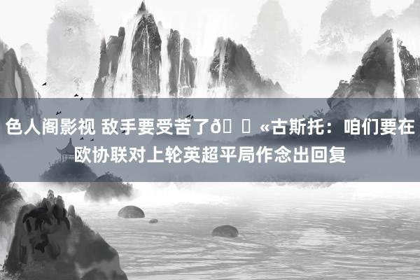 色人阁影视 敌手要受苦了😫古斯托：咱们要在欧协联对上轮英超平局作念出回复