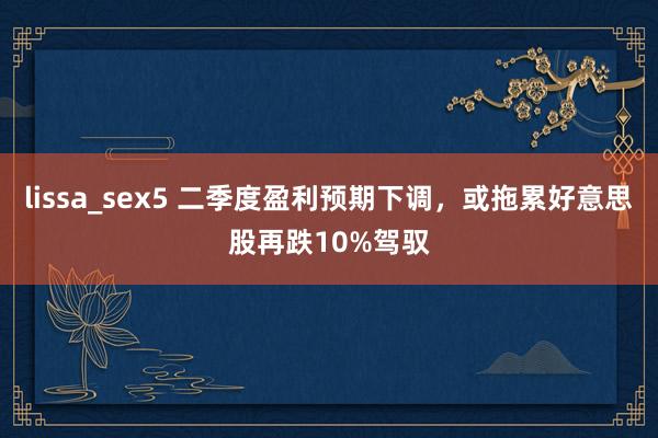 lissa_sex5 二季度盈利预期下调，或拖累好意思股再跌10%驾驭