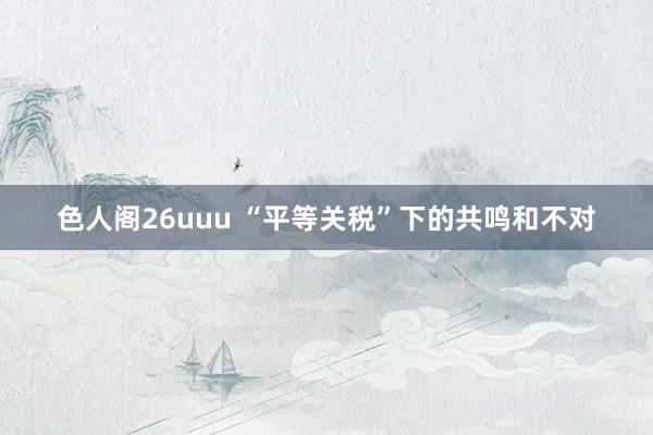 色人阁26uuu “平等关税”下的共鸣和不对