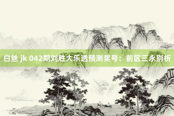 白丝 jk 042期刘胜大乐透预测奖号：前区三永别析