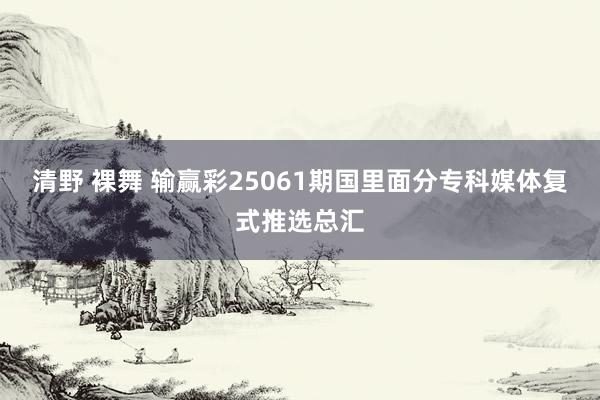 清野 裸舞 输赢彩25061期国里面分专科媒体复式推选总汇