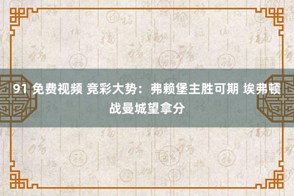 91 免费视频 竞彩大势：弗赖堡主胜可期 埃弗顿战曼城望拿分