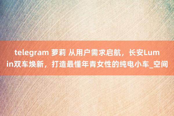 telegram 萝莉 从用户需求启航，长安Lumin双车焕新，打造最懂年青女性的纯电小车_空间