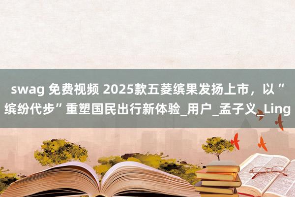 swag 免费视频 2025款五菱缤果发扬上市，以“缤纷代步”重塑国民出行新体验_用户_孟子义_Ling