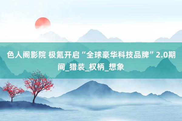 色人阁影院 极氪开启“全球豪华科技品牌”2.0期间_猎装_权柄_想象