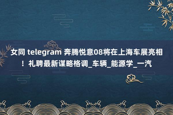 女同 telegram 奔腾悦意08将在上海车展亮相！礼聘最新谋略格调_车辆_能源学_一汽