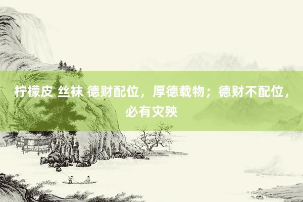 柠檬皮 丝袜 德财配位，厚德载物；德财不配位，必有灾殃