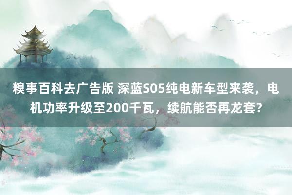 糗事百科去广告版 深蓝S05纯电新车型来袭，电机功率升级至200千瓦，续航能否再龙套？