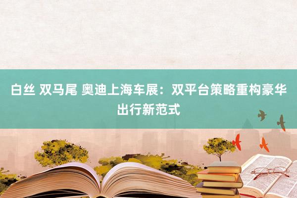 白丝 双马尾 奥迪上海车展：双平台策略重构豪华出行新范式