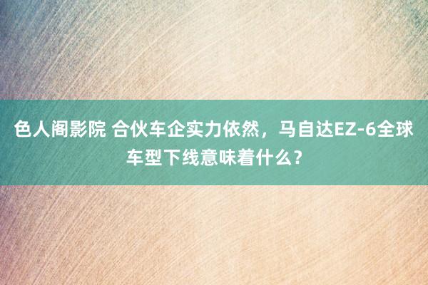 色人阁影院 合伙车企实力依然，马自达EZ-6全球车型下线意味着什么？