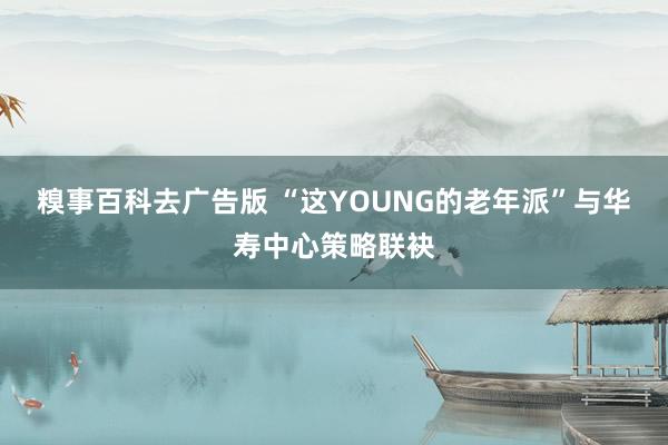 糗事百科去广告版 “这YOUNG的老年派”与华寿中心策略联袂