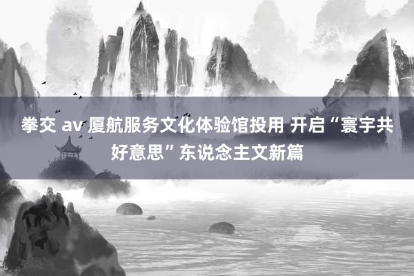 拳交 av 厦航服务文化体验馆投用 开启“寰宇共好意思”东说念主文新篇