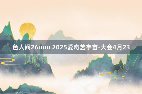 色人阁26uuu 2025爱奇艺宇宙·大会4月23