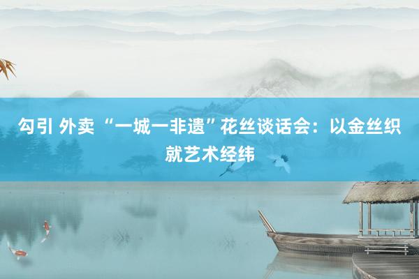 勾引 外卖 “一城一非遗”花丝谈话会：以金丝织就艺术经纬